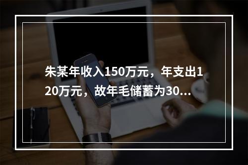 朱某年收入150万元，年支出120万元，故年毛储蓄为30万元