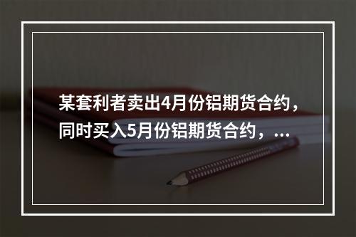 某套利者卖出4月份铝期货合约，同时买入5月份铝期货合约，价格