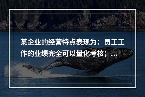 某企业的经营特点表现为：员工工作的业绩完全可以量化考核；员工