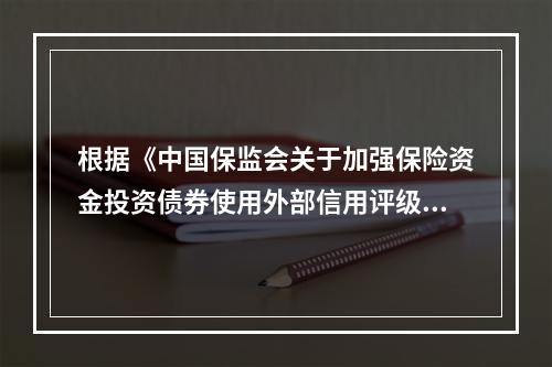 根据《中国保监会关于加强保险资金投资债券使用外部信用评级监管