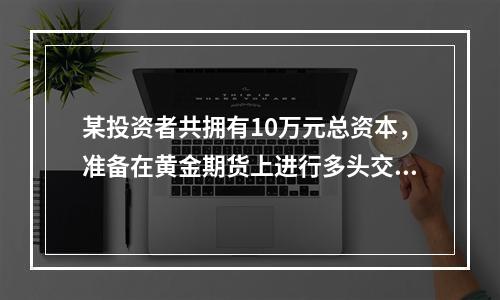 某投资者共拥有10万元总资本，准备在黄金期货上进行多头交易。