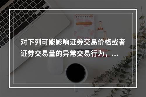 对下列可能影响证券交易价格或者证券交易量的异常交易行为，交易