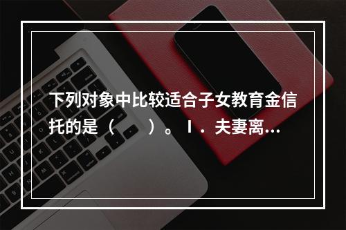 下列对象中比较适合子女教育金信托的是（　　）。Ⅰ．夫妻离婚时