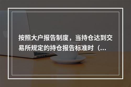 按照大户报告制度，当持仓达到交易所规定的持仓报告标准时（　　