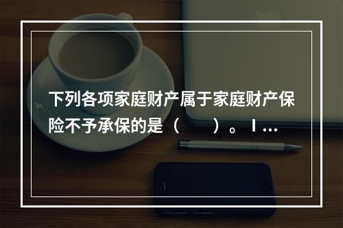 下列各项家庭财产属于家庭财产保险不予承保的是（　　）。Ⅰ．金