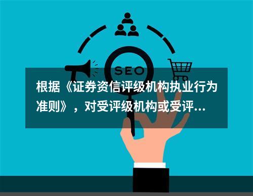 根据《证券资信评级机构执业行为准则》，对受评级机构或受评级证