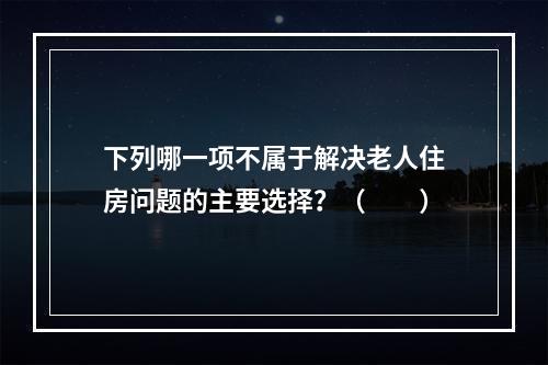 下列哪一项不属于解决老人住房问题的主要选择？（　　）