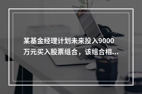 某基金经理计划未来投入9000万元买入股票组合，该组合相对于