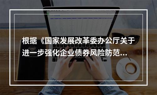 根据《国家发展改革委办公厅关于进一步强化企业债券风险防范管理