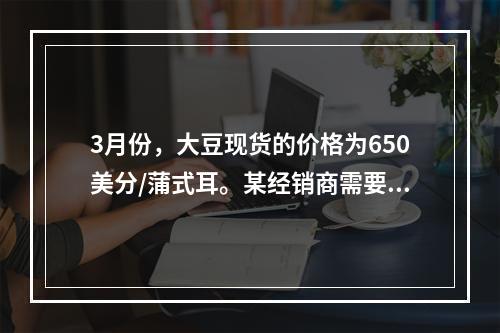 3月份，大豆现货的价格为650美分/蒲式耳。某经销商需要在6