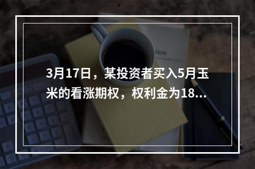 3月17日，某投资者买入5月玉米的看涨期权，权利金为18.2