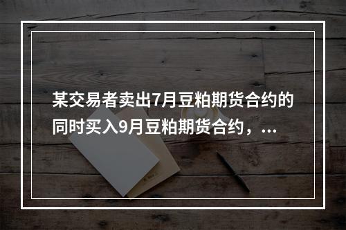 某交易者卖出7月豆粕期货合约的同时买入9月豆粕期货合约，价格