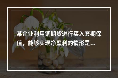 某企业利用铜期货进行买入套期保值，能够实现净盈利的情形是（　