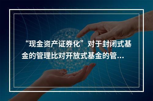 “现金资产证券化”对于封闭式基金的管理比对开放式基金的管理更