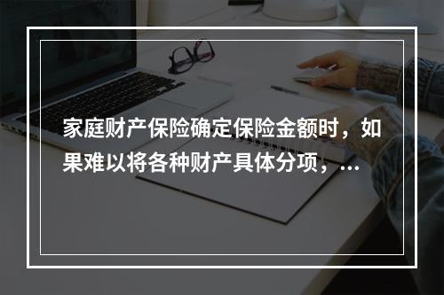 家庭财产保险确定保险金额时，如果难以将各种财产具体分项，则按