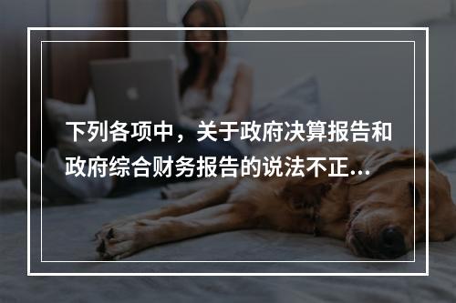 下列各项中，关于政府决算报告和政府综合财务报告的说法不正确的