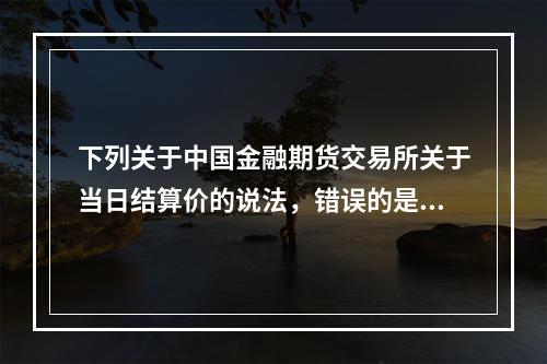 下列关于中国金融期货交易所关于当日结算价的说法，错误的是（　