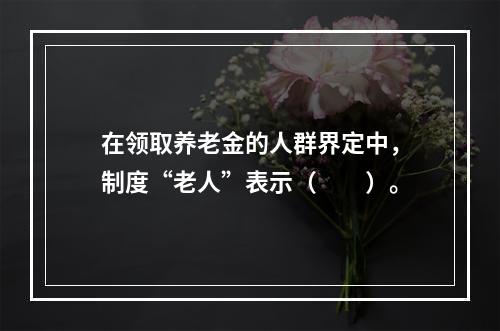 在领取养老金的人群界定中，制度“老人”表示（　　）。