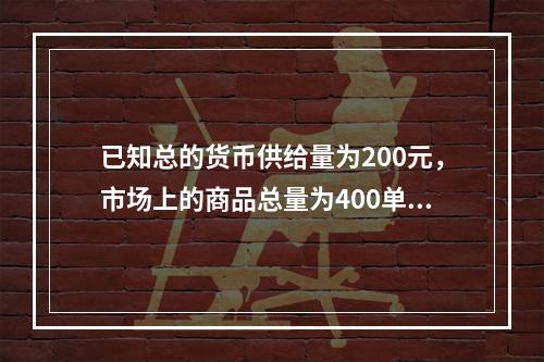 已知总的货币供给量为200元，市场上的商品总量为400单位，