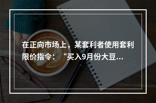 在正向市场上，某套利者使用套利限价指令：“买入9月份大豆期货