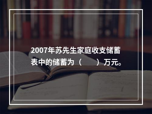 2007年苏先生家庭收支储蓄表中的储蓄为（　　）万元。