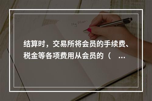 结算时，交易所将会员的手续费、税金等各项费用从会员的（　　）