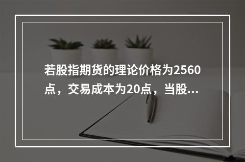 若股指期货的理论价格为2560点，交易成本为20点，当股指期