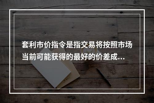 套利市价指令是指交易将按照市场当前可能获得的最好的价差成交的