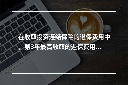 在收取投资连结保险的退保费用中，第3年最高收取的退保费用占投