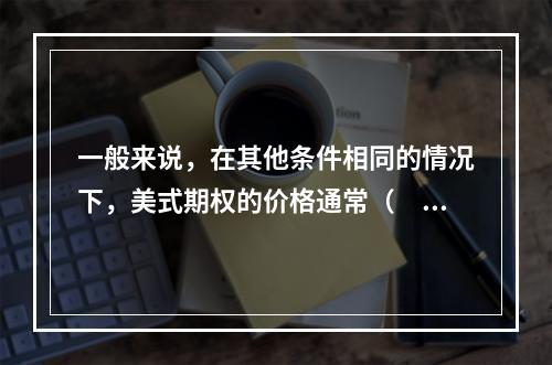 一般来说，在其他条件相同的情况下，美式期权的价格通常（　　）