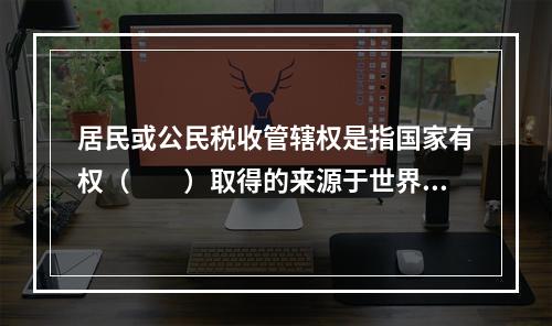 居民或公民税收管辖权是指国家有权（　　）取得的来源于世界范围