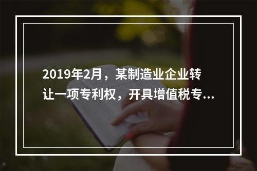 2019年2月，某制造业企业转让一项专利权，开具增值税专用发