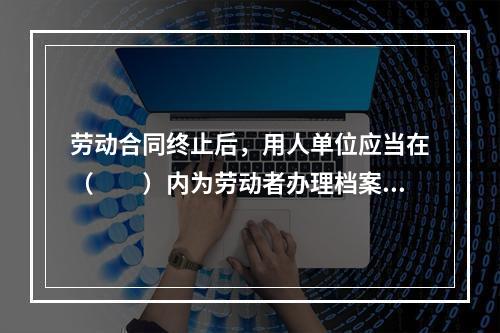 劳动合同终止后，用人单位应当在（　　）内为劳动者办理档案和社