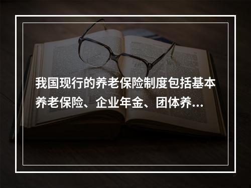 我国现行的养老保险制度包括基本养老保险、企业年金、团体养老保