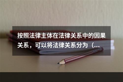 按照法律主体在法律关系中的因果关系，可以将法律关系分为（　　