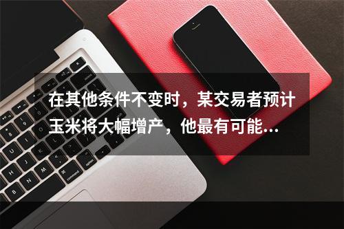 在其他条件不变时，某交易者预计玉米将大幅增产，他最有可能（　