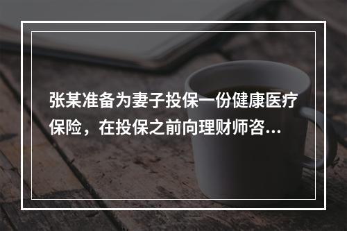 张某准备为妻子投保一份健康医疗保险，在投保之前向理财师咨询，