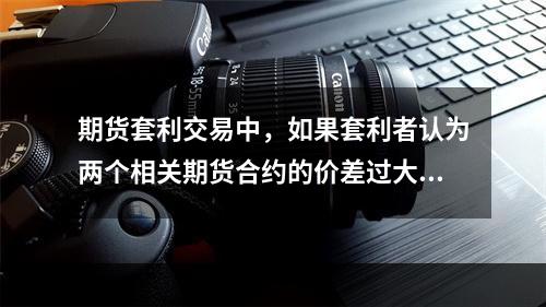 期货套利交易中，如果套利者认为两个相关期货合约的价差过大时，