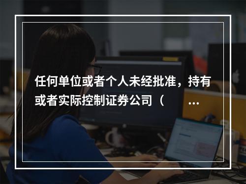 任何单位或者个人未经批准，持有或者实际控制证券公司（　　）以