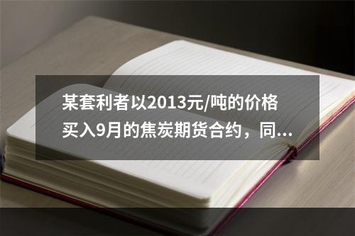 某套利者以2013元/吨的价格买入9月的焦炭期货合约，同时以