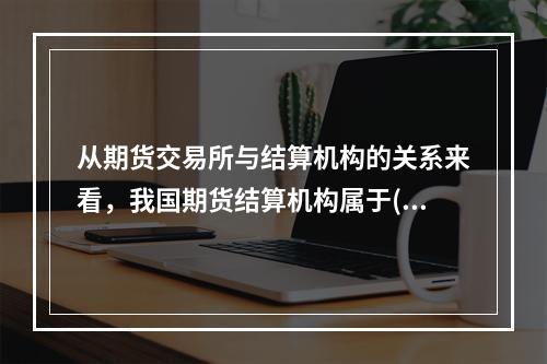 从期货交易所与结算机构的关系来看，我国期货结算机构属于()。