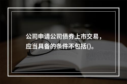 公司申请公司债券上市交易，应当具备的条件不包括()。