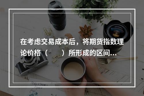 在考虑交易成本后，将期货指数理论价格（　　）所形成的区间，叫