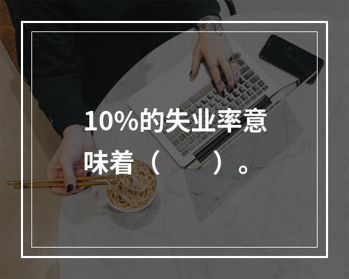 10%的失业率意味着（　　）。