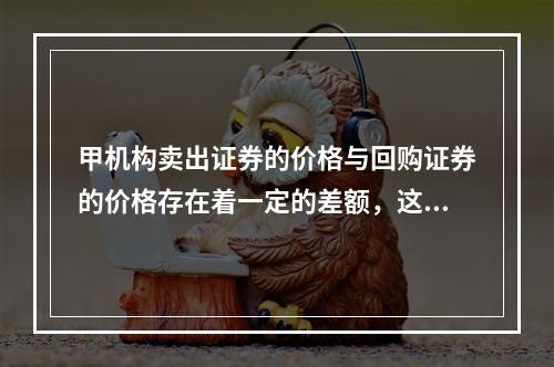 甲机构卖出证券的价格与回购证券的价格存在着一定的差额，这种差