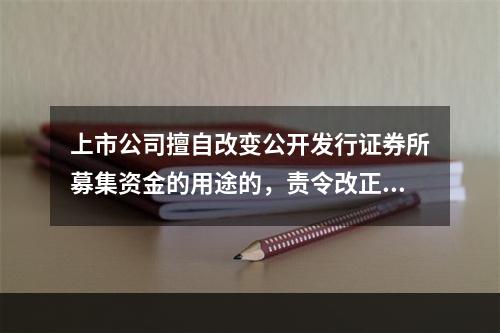 上市公司擅自改变公开发行证券所募集资金的用途的，责令改正，对