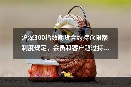 沪深300指数期货合约持仓限额制度规定，会员和客户超过持仓限