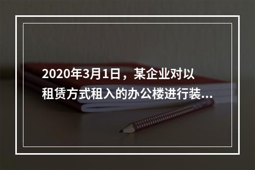 2020年3月1日，某企业对以租赁方式租入的办公楼进行装修，