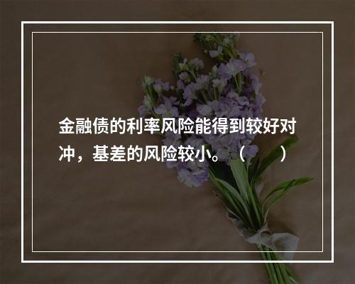 金融债的利率风险能得到较好对冲，基差的风险较小。（　　）