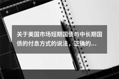 关于美国市场短期国债与中长期国债的付息方式的说法，正确的是（